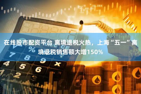 在线股市配资平台 离境退税火热，上海“五一”离境退税销售额大增150%
