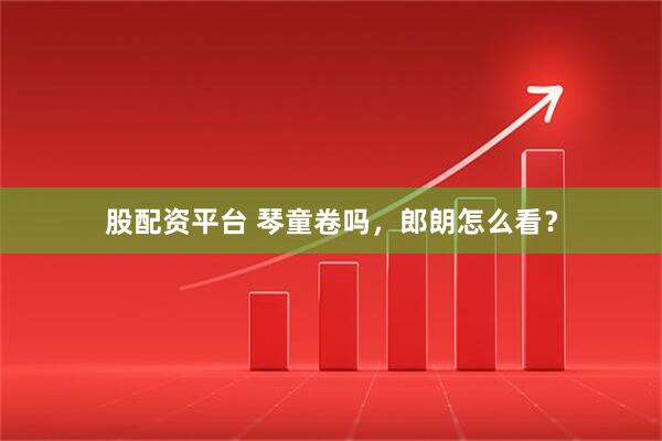 股配资平台 琴童卷吗，郎朗怎么看？